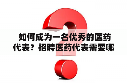  如何成为一名优秀的医药代表？招聘医药代表需要哪些条件？