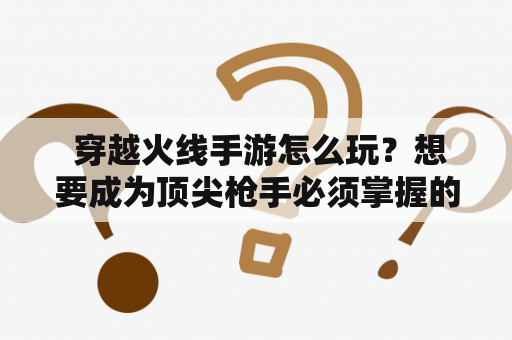  穿越火线手游怎么玩？想要成为顶尖枪手必须掌握的技巧和策略