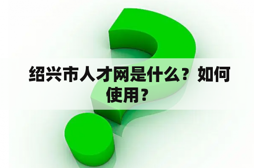  绍兴市人才网是什么？如何使用？