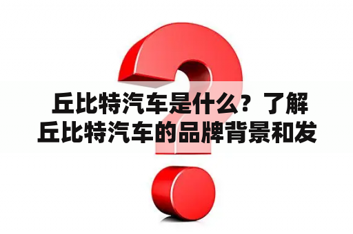  丘比特汽车是什么？了解丘比特汽车的品牌背景和发展现状 