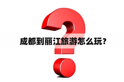  成都到丽江旅游怎么玩？