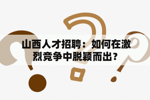  山西人才招聘：如何在激烈竞争中脱颖而出？