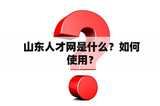  山东人才网是什么？如何使用？