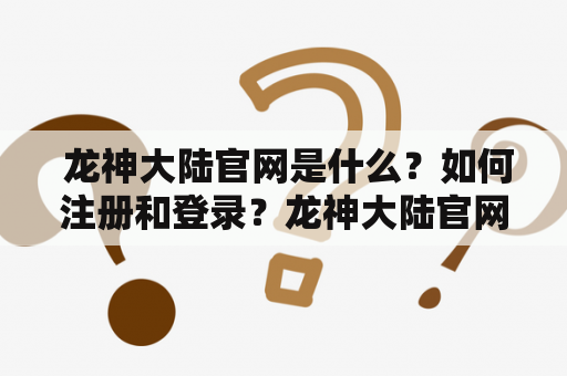 龙神大陆官网是什么?如何注册和登录?龙神大陆官网优势有哪些? 龙神大陆官网是什么?如何注册和登录?龙神大陆官网优势有哪些?