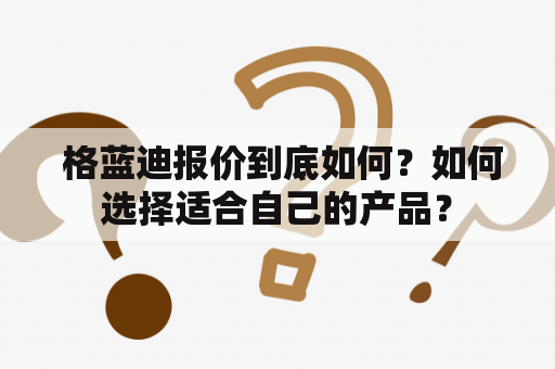  格蓝迪报价到底如何？如何选择适合自己的产品？