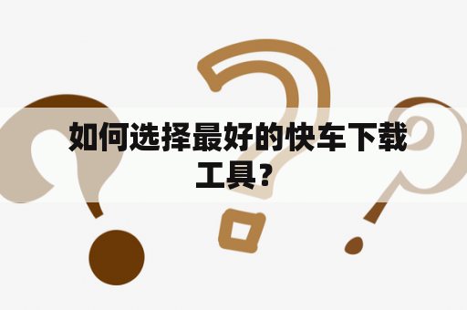  如何选择最好的快车下载工具？
