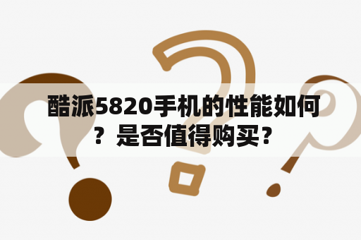  酷派5820手机的性能如何？是否值得购买？