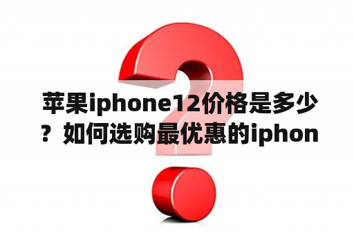  苹果iphone12价格是多少？如何选购最优惠的iphone12？