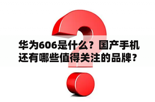  华为606是什么？国产手机还有哪些值得关注的品牌？