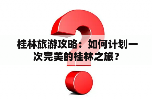  桂林旅游攻略：如何计划一次完美的桂林之旅？