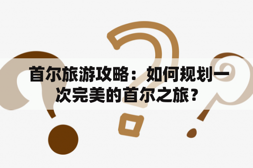  首尔旅游攻略：如何规划一次完美的首尔之旅？