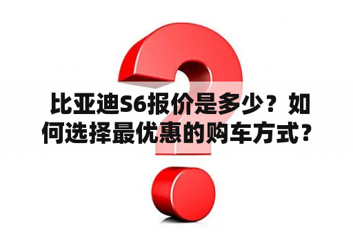  比亚迪S6报价是多少？如何选择最优惠的购车方式？