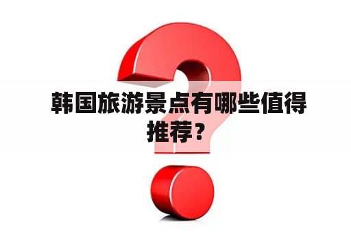  韩国旅游景点有哪些值得推荐？