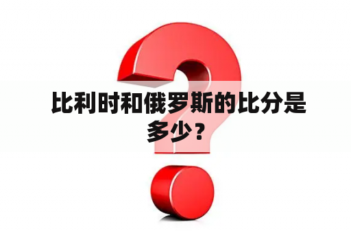  比利时和俄罗斯的比分是多少？