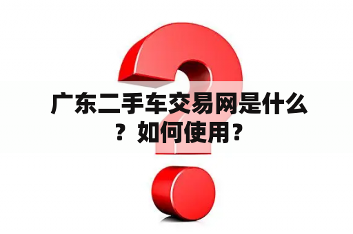  广东二手车交易网是什么？如何使用？