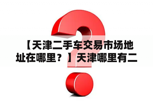  【天津二手车交易市场地址在哪里？】天津哪里有二手车交易市场？想要买二手车的朋友可以了解一下天津地区的二手车交易市场地址，以便更方便地购买到自己满意的车辆。