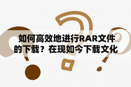  如何高效地进行RAR文件的下载？在现如今下载文化盛行的时代，许多人常常需要从网上下载各种文件，其中RAR文件是其中常见的文件类型之一。要高效地进行RAR文件的下载，以下几点是需要注意的。