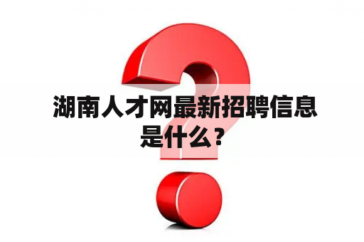  湖南人才网最新招聘信息是什么？