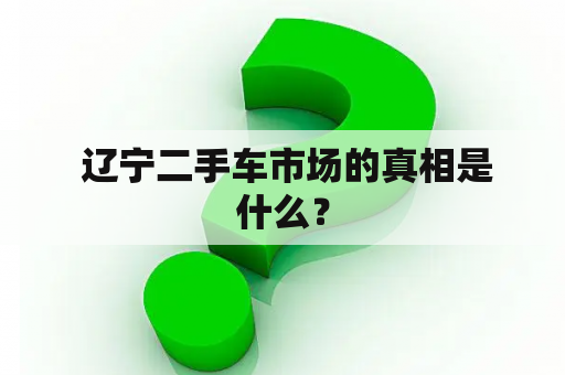  辽宁二手车市场的真相是什么？