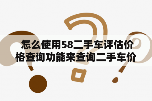  怎么使用58二手车评估价格查询功能来查询二手车价格？