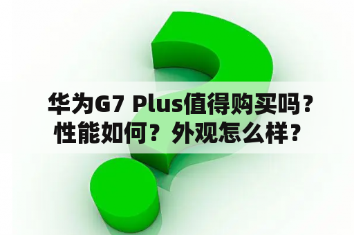  华为G7 Plus值得购买吗？性能如何？外观怎么样？