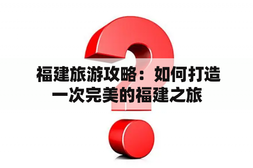  福建旅游攻略：如何打造一次完美的福建之旅