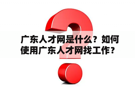   广东人才网是什么？如何使用广东人才网找工作？