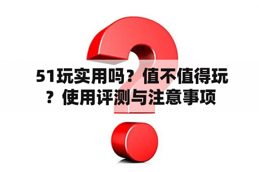  51玩实用吗？值不值得玩？使用评测与注意事项