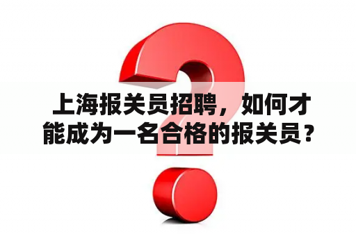  上海报关员招聘，如何才能成为一名合格的报关员？