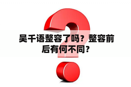  吴千语整容了吗？整容前后有何不同？