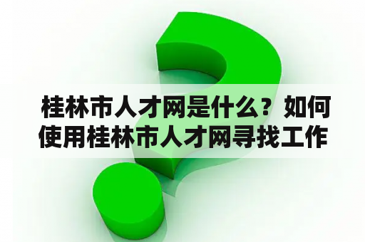  桂林市人才网是什么？如何使用桂林市人才网寻找工作？