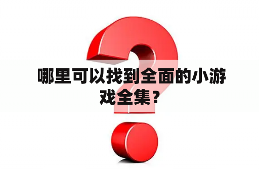  哪里可以找到全面的小游戏全集？