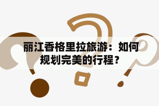  丽江香格里拉旅游：如何规划完美的行程？