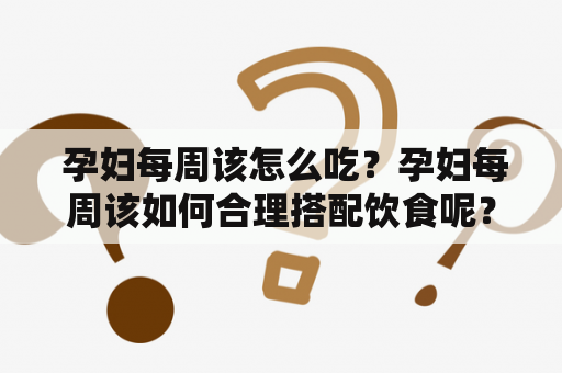  孕妇每周该怎么吃？孕妇每周该如何合理搭配饮食呢？以下为您提供了一份孕妇每周营养食谱，既保证了产妇与胎儿的营养需求，又能够增强体质、提高免疫力，有助于胎儿健康成长。