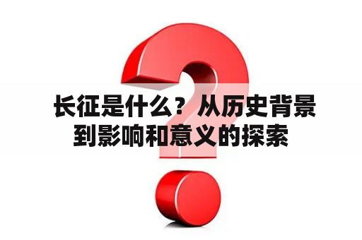  长征是什么？从历史背景到影响和意义的探索