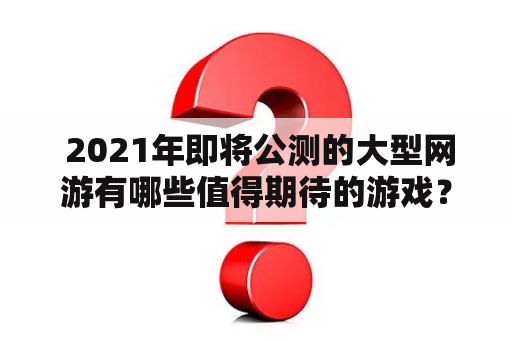  2021年即将公测的大型网游有哪些值得期待的游戏？