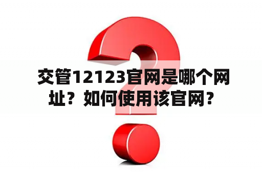  交管12123官网是哪个网址？如何使用该官网？