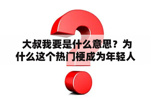  大叔我要是什么意思？为什么这个热门梗成为年轻人的新宠？