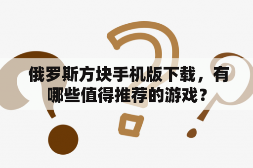  俄罗斯方块手机版下载，有哪些值得推荐的游戏？