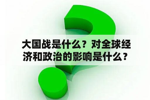  大国战是什么？对全球经济和政治的影响是什么？