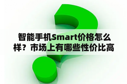  智能手机Smart价格怎么样？市场上有哪些性价比高的品牌？