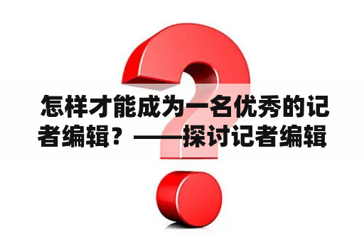  怎样才能成为一名优秀的记者编辑？——探讨记者编辑招聘的具体要求和应对策略