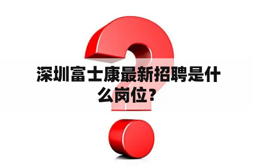  深圳富士康最新招聘是什么岗位？