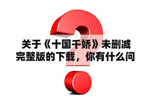  关于《十国千娇》未删减完整版的下载，你有什么问题？