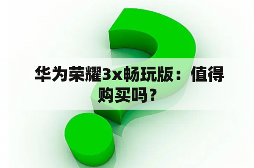  华为荣耀3x畅玩版：值得购买吗？