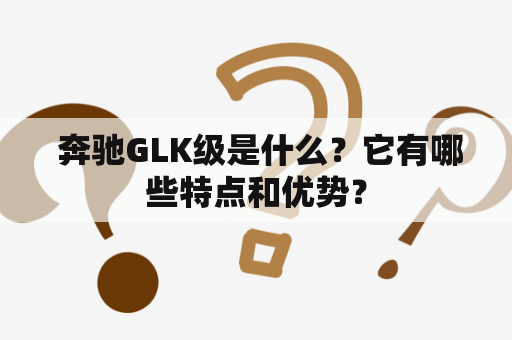  奔驰GLK级是什么？它有哪些特点和优势？