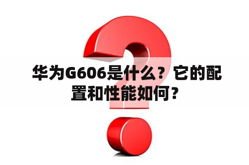  华为G606是什么？它的配置和性能如何？