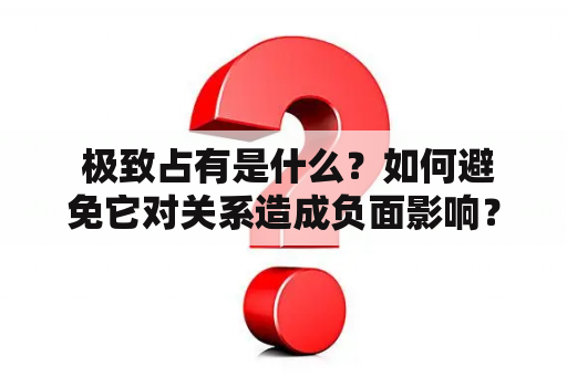  极致占有是什么？如何避免它对关系造成负面影响？