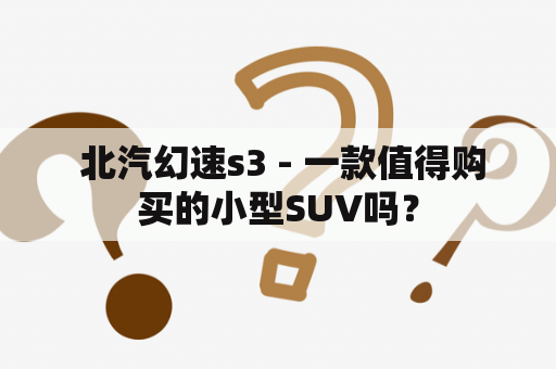  北汽幻速s3 - 一款值得购买的小型SUV吗？