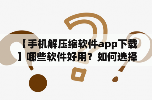  【手机解压缩软件app下载】哪些软件好用？如何选择？